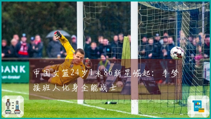 中国女篮24岁1米86新星崛起：李梦接班人化身全能战士