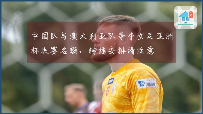 中国队与澳大利亚队争夺女足亚洲杯决赛名额，转播安排请注意