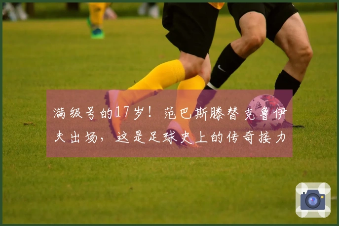 满级号的17岁！范巴斯滕替克鲁伊夫出场，这是足球史上的传奇接力