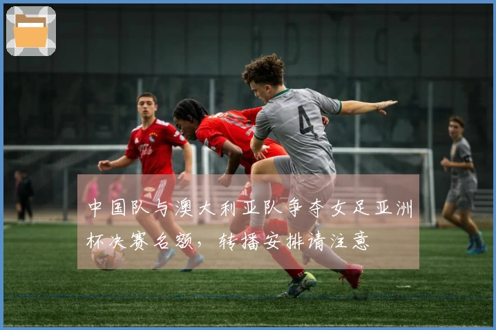 中国队与澳大利亚队争夺女足亚洲杯决赛名额，转播安排请注意