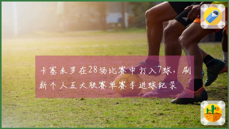 卡塞米罗在28场比赛中打入7球，刷新个人五大联赛单赛季进球纪录