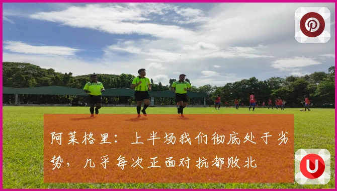 阿莱格里：上半场我们彻底处于劣势，几乎每次正面对抗都败北